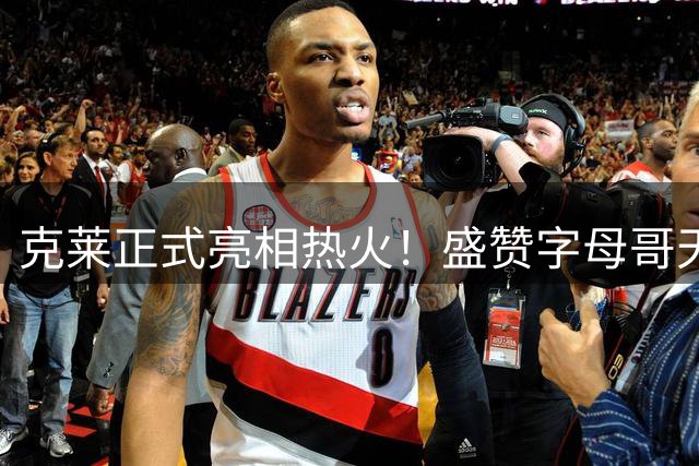 克莱正式亮相热火！盛赞字母哥天赋卓绝 第一个联系老队友维金斯