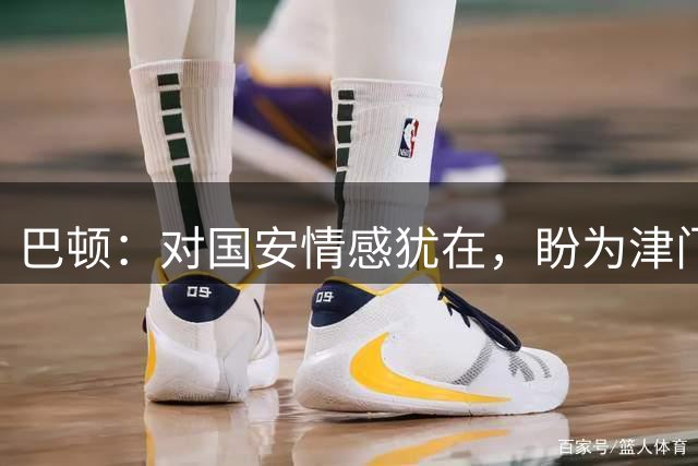 巴顿：对国安情感犹在，盼为津门虎出战200场